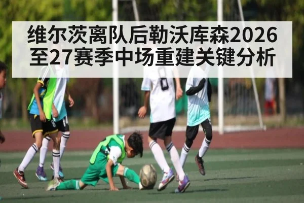 维尔茨离队后勒沃库森2026至27赛季中场重建关键分析 - bet365